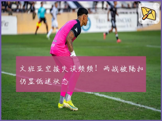 文班亚空接失误频频!两战被隔扣仍显低迷状态