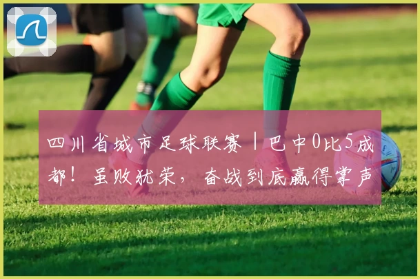 四川省城市足球联赛|巴中0比5成都!虽败犹荣,奋战到底赢得掌声