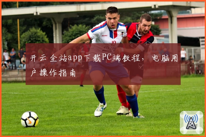 开云全站app下载PC端教程，电脑用户操作指南
