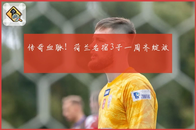 传奇血脉！荷兰名宿3子一周齐绽放