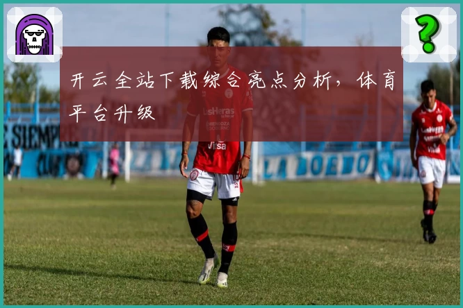 开云全站下载综合亮点分析，体育平台升级
