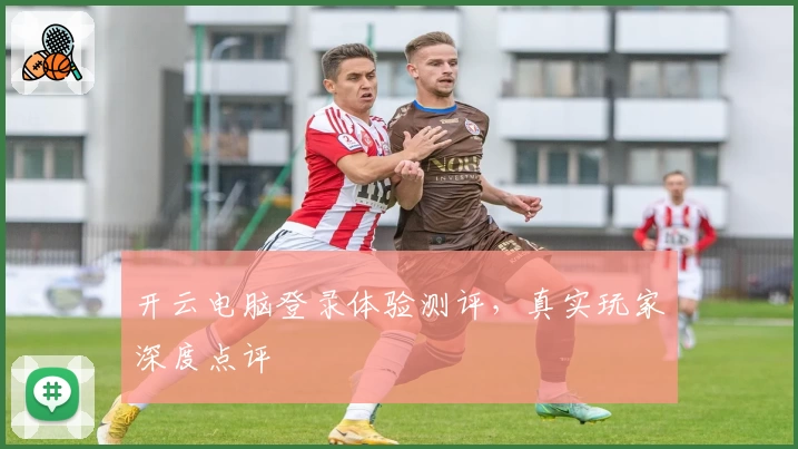 开云电脑登录体验测评，真实玩家深度点评