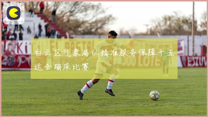 白云区气象局以精准服务保障十五运会蹦床比赛