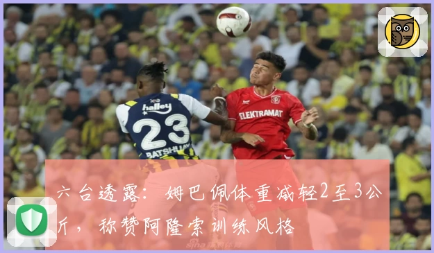 六台透露：姆巴佩体重减轻2至3公斤，称赞阿隆索训练风格