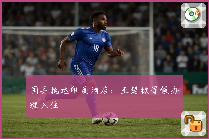 国乒抵达印度酒店，王楚钦等候办理入住