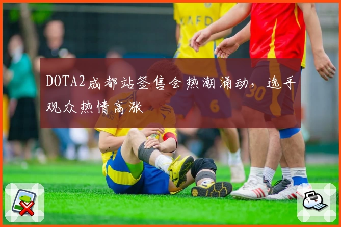 DOTA2成都站签售会热潮涌动，选手观众热情高涨