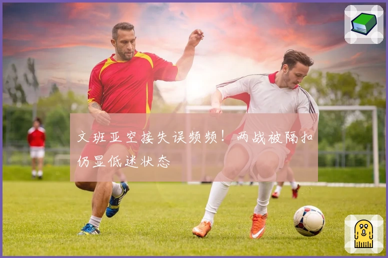 文班亚空接失误频频!两战被隔扣仍显低迷状态